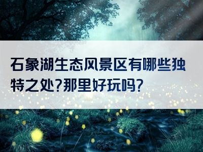 石象湖生态风景区有哪些独特之处？那里好玩吗？