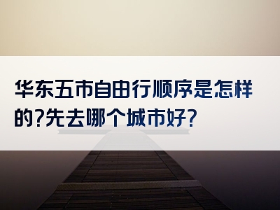 华东五市自由行顺序是怎样的？先去哪个城市好？