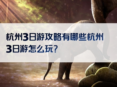 杭州3日游攻略有哪些杭州3日游怎么玩？