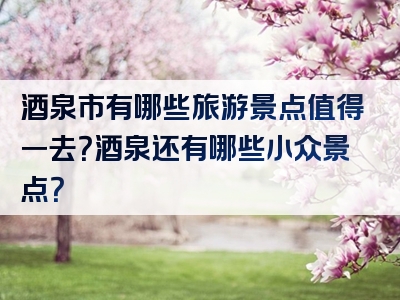 酒泉市有哪些旅游景点值得一去？酒泉还有哪些小众景点？
