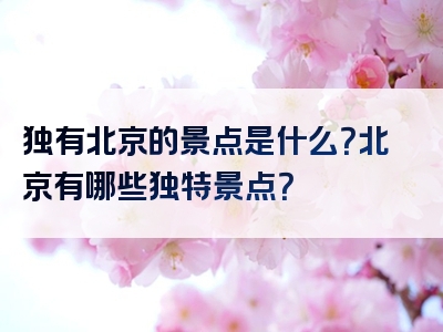 独有北京的景点是什么？北京有哪些独特景点？