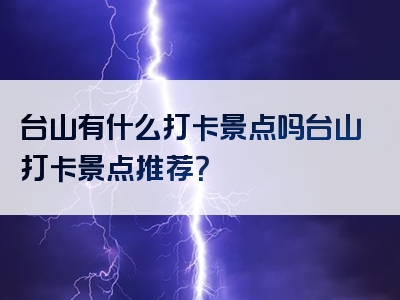 台山有什么打卡景点吗台山打卡景点推荐？