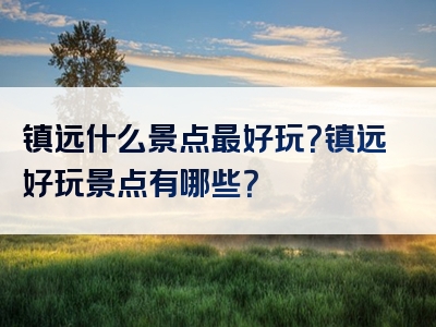 镇远什么景点最好玩？镇远好玩景点有哪些？