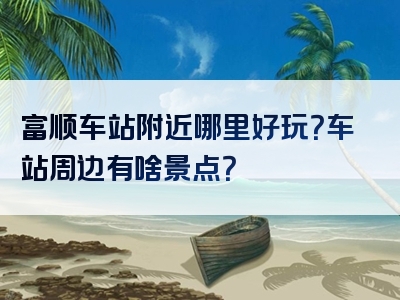 富顺车站附近哪里好玩？车站周边有啥景点？