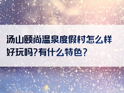 汤山颐尚温泉度假村怎么样好玩吗？有什么特色？