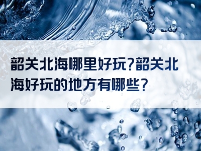 韶关北海哪里好玩？韶关北海好玩的地方有哪些？