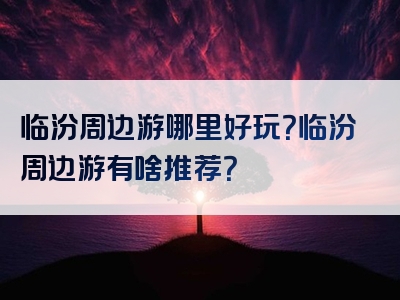 临汾周边游哪里好玩？临汾周边游有啥推荐？