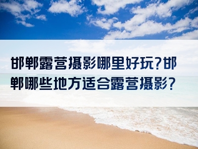 邯郸露营摄影哪里好玩？邯郸哪些地方适合露营摄影？