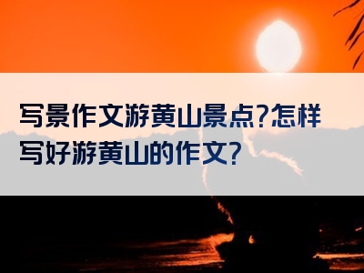写景作文游黄山景点？怎样写好游黄山的作文？