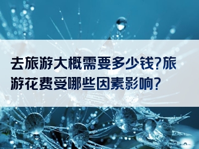去旅游大概需要多少钱？旅游花费受哪些因素影响？