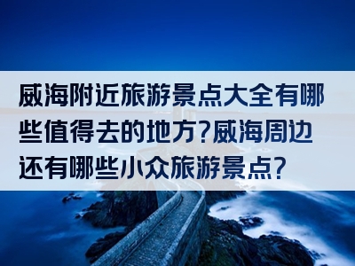 威海附近旅游景点大全有哪些值得去的地方？威海周边还有哪些小众旅游景点？