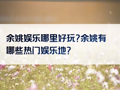 余姚娱乐哪里好玩？余姚有哪些热门娱乐地？
