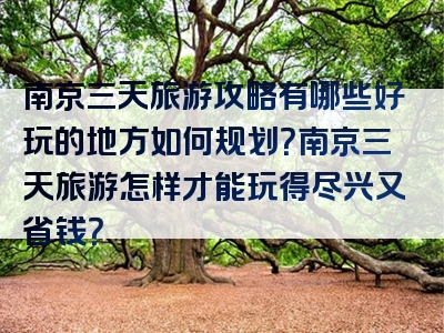 南京三天旅游攻略有哪些好玩的地方如何规划？南京三天旅游怎样才能玩得尽兴又省钱？