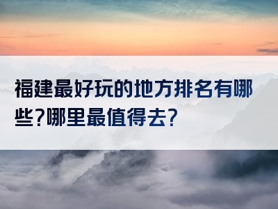 福建最好玩的地方排名有哪些？哪里最值得去？