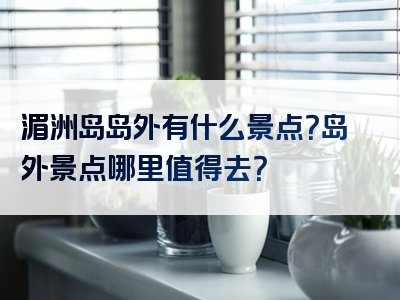 湄洲岛岛外有什么景点？岛外景点哪里值得去？