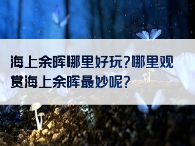 海上余晖哪里好玩？哪里观赏海上余晖最妙呢？