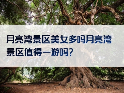 月亮湾景区美女多吗月亮湾景区值得一游吗？