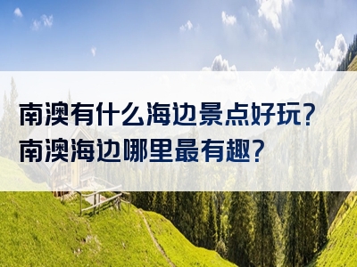 南澳有什么海边景点好玩？南澳海边哪里最有趣？