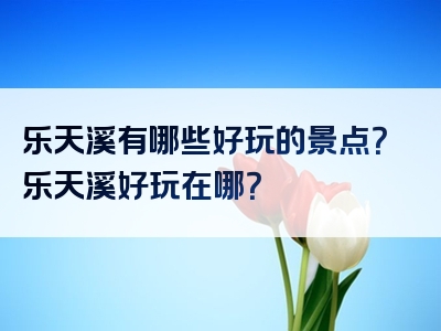 乐天溪有哪些好玩的景点？乐天溪好玩在哪？