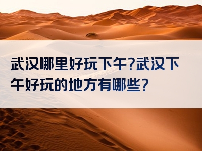 武汉哪里好玩下午？武汉下午好玩的地方有哪些？