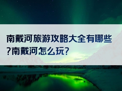 南戴河旅游攻略大全有哪些？南戴河怎么玩？