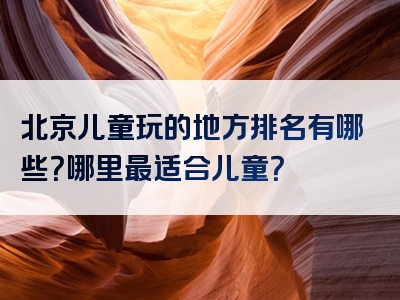 北京儿童玩的地方排名有哪些？哪里最适合儿童？