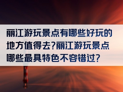 丽江游玩景点有哪些好玩的地方值得去？丽江游玩景点哪些最具特色不容错过？