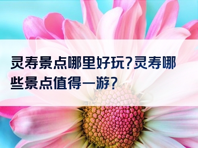 灵寿景点哪里好玩？灵寿哪些景点值得一游？