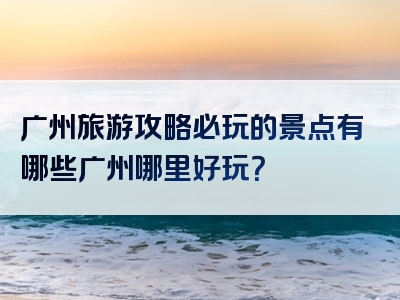 广州旅游攻略必玩的景点有哪些广州哪里好玩？