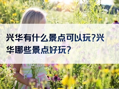 兴华有什么景点可以玩？兴华哪些景点好玩？