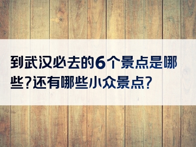 到武汉必去的6个景点是哪些？还有哪些小众景点？