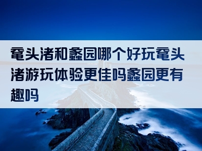 鼋头渚和蠡园哪个好玩鼋头渚游玩体验更佳吗蠡园更有趣吗