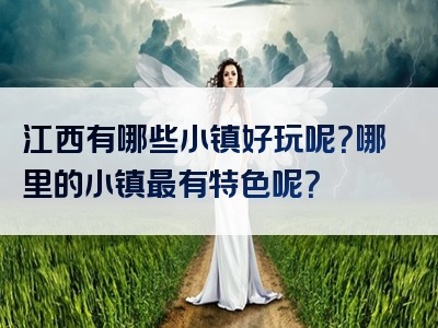 江西有哪些小镇好玩呢？哪里的小镇最有特色呢？