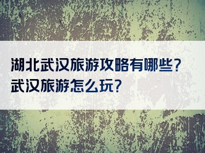 湖北武汉旅游攻略有哪些？武汉旅游怎么玩？