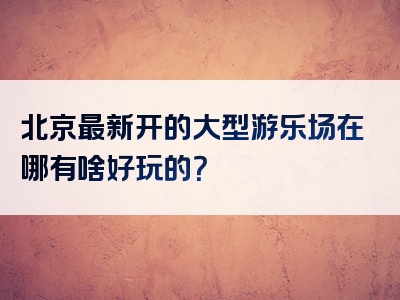 北京最新开的大型游乐场在哪有啥好玩的？