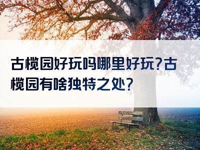 古榄园好玩吗哪里好玩？古榄园有啥独特之处？