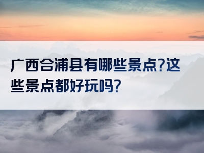 广西合浦县有哪些景点？这些景点都好玩吗？