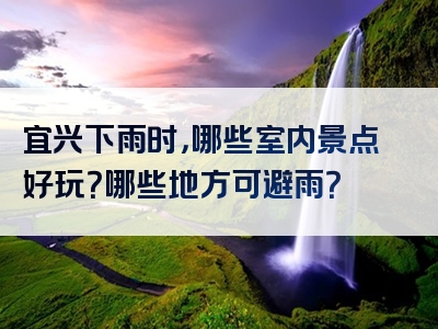 宜兴下雨时，哪些室内景点好玩？哪些地方可避雨？