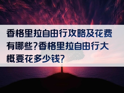 香格里拉自由行攻略及花费有哪些？香格里拉自由行大概要花多少钱？