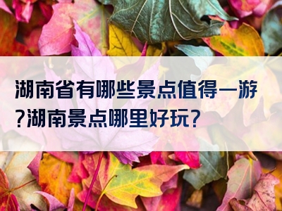 湖南省有哪些景点值得一游？湖南景点哪里好玩？