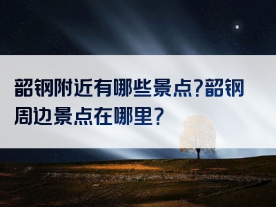 韶钢附近有哪些景点？韶钢周边景点在哪里？