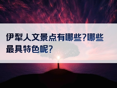 伊犁人文景点有哪些？哪些最具特色呢？