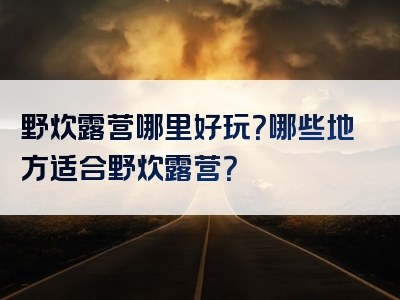 野炊露营哪里好玩？哪些地方适合野炊露营？