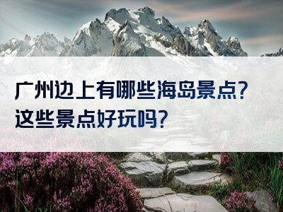 广州边上有哪些海岛景点？这些景点好玩吗？