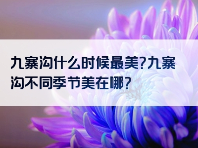 九寨沟什么时候最美？九寨沟不同季节美在哪？