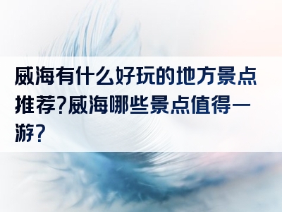 威海有什么好玩的地方景点推荐？威海哪些景点值得一游？