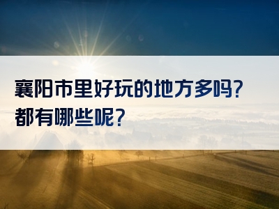 襄阳市里好玩的地方多吗？都有哪些呢？