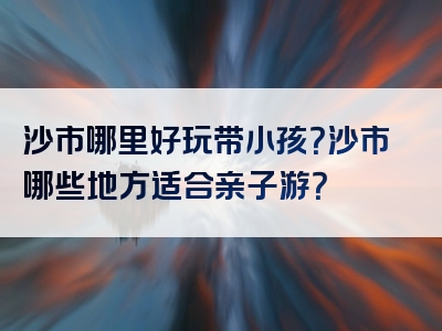 沙市哪里好玩带小孩？沙市哪些地方适合亲子游？