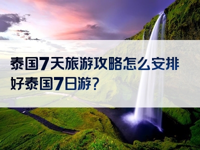 泰国7天旅游攻略怎么安排好泰国7日游？