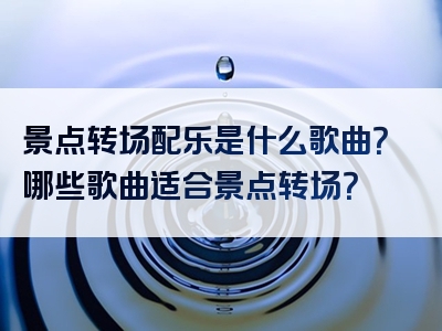 景点转场配乐是什么歌曲？哪些歌曲适合景点转场？